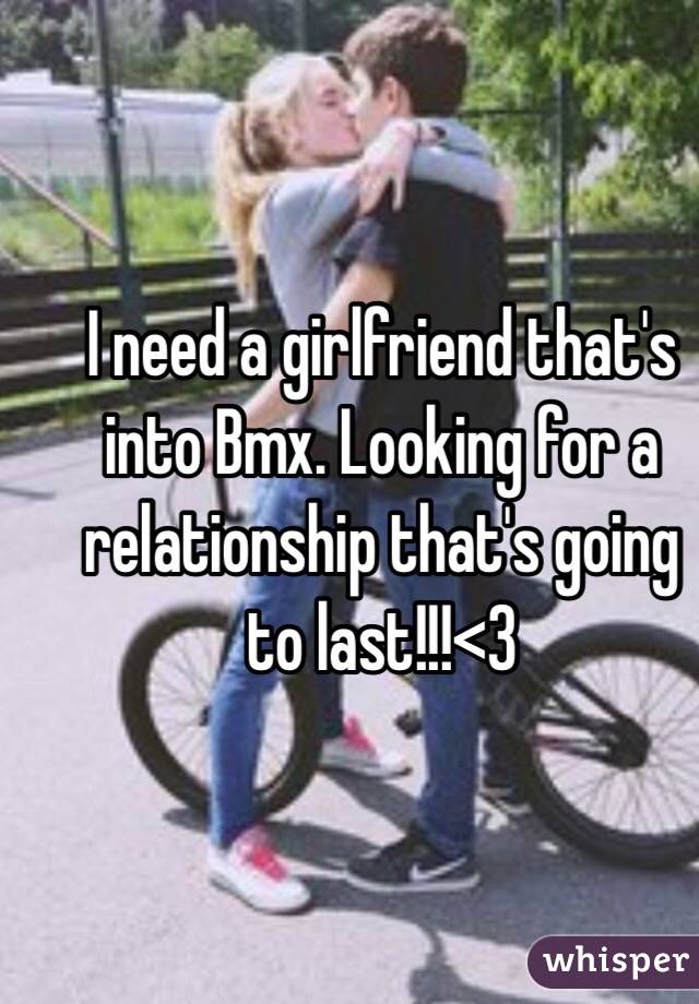 I need a girlfriend that's into Bmx. Looking for a relationship that's going to last!!!<3