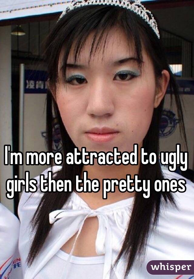 I'm more attracted to ugly girls then the pretty ones 