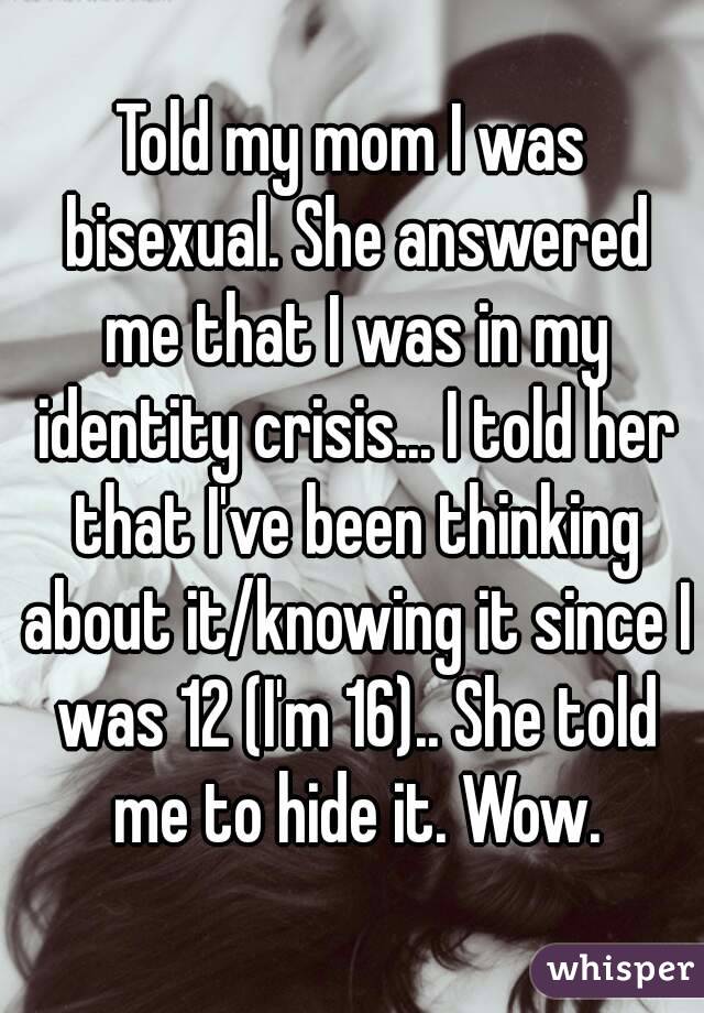 Told my mom I was bisexual. She answered me that I was in my identity crisis... I told her that I've been thinking about it/knowing it since I was 12 (I'm 16).. She told me to hide it. Wow.