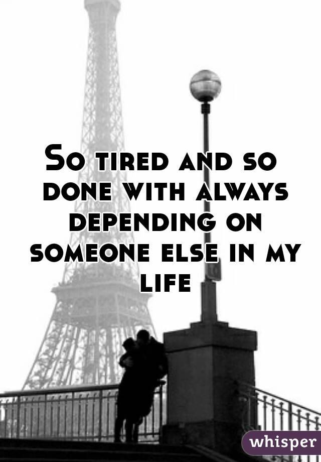 So tired and so done with always depending on someone else in my life