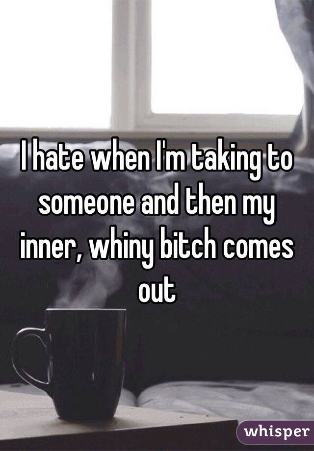 I hate when I'm taking to someone and then my inner, whiny bitch comes out