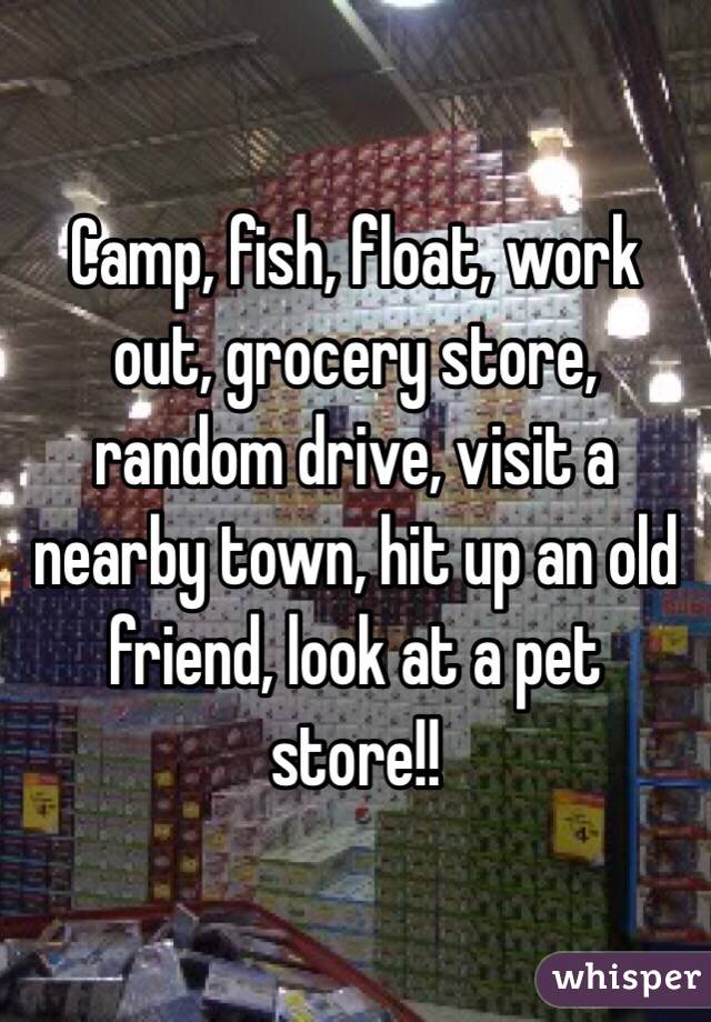 Camp, fish, float, work out, grocery store, random drive, visit a nearby town, hit up an old friend, look at a pet store!!