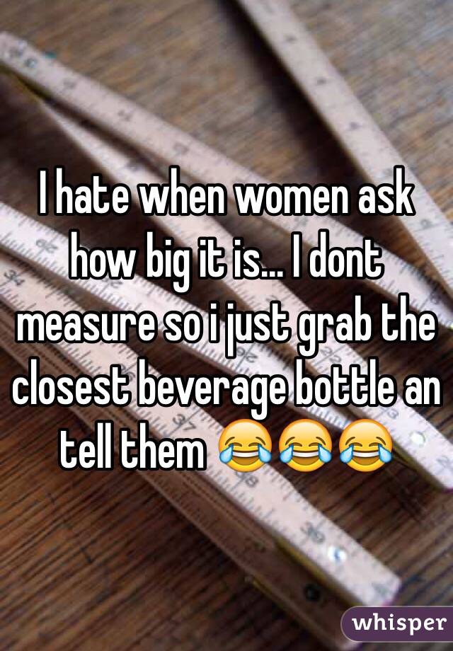 I hate when women ask how big it is... I dont measure so i just grab the closest beverage bottle an tell them 😂😂😂