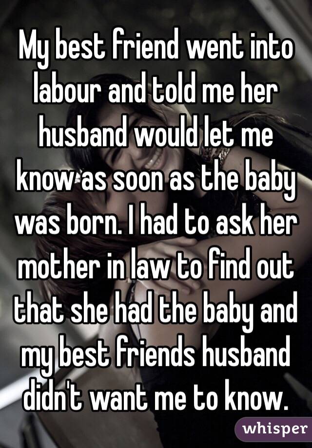 My best friend went into labour and told me her husband would let me know as soon as the baby was born. I had to ask her mother in law to find out that she had the baby and my best friends husband didn't want me to know. 