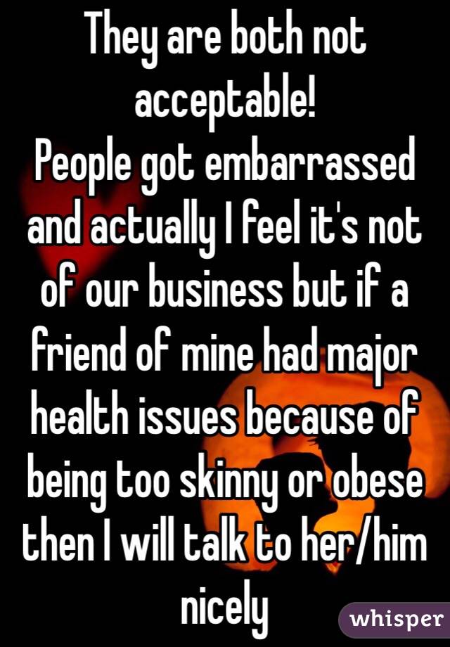 They are both not acceptable!
People got embarrassed and actually I feel it's not of our business but if a friend of mine had major health issues because of being too skinny or obese then I will talk to her/him nicely 
