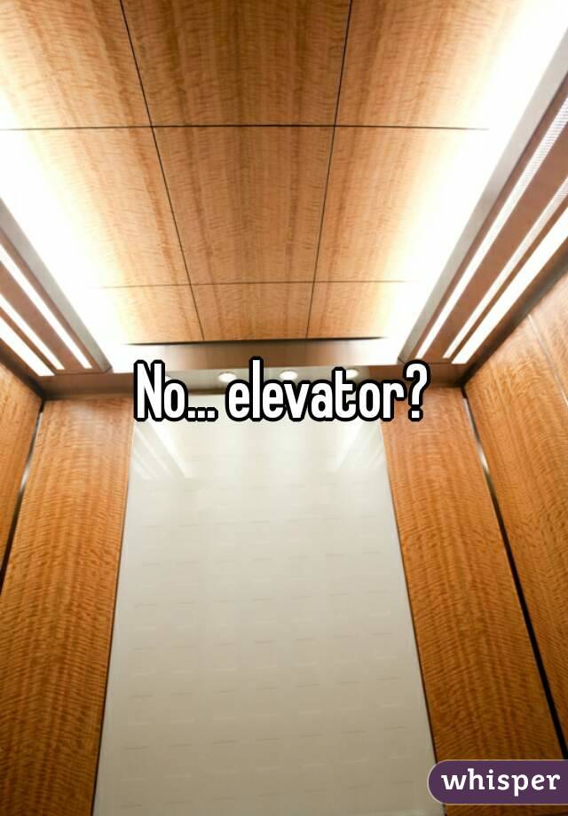 No... elevator?