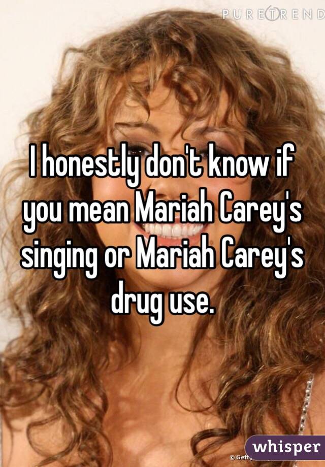 I honestly don't know if you mean Mariah Carey's singing or Mariah Carey's drug use.