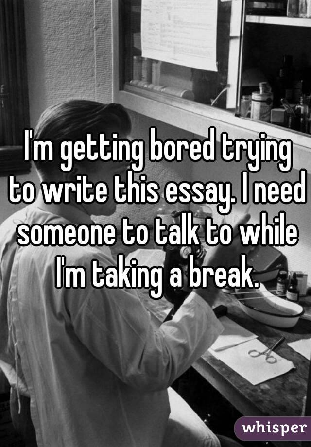  I'm getting bored trying to write this essay. I need someone to talk to while I'm taking a break.