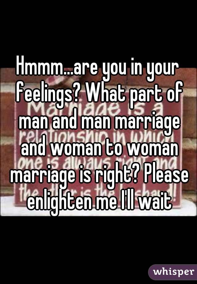 Hmmm...are you in your feelings? What part of man and man marriage and woman to woman marriage is right? Please enlighten me I'll wait