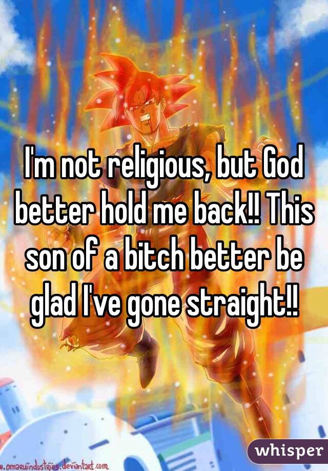 I'm not religious, but God better hold me back!! This son of a bitch better be glad I've gone straight!!