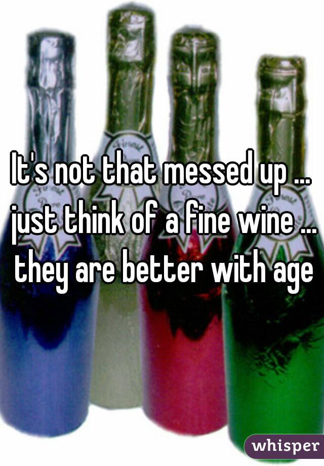 It's not that messed up ... just think of a fine wine ... they are better with age