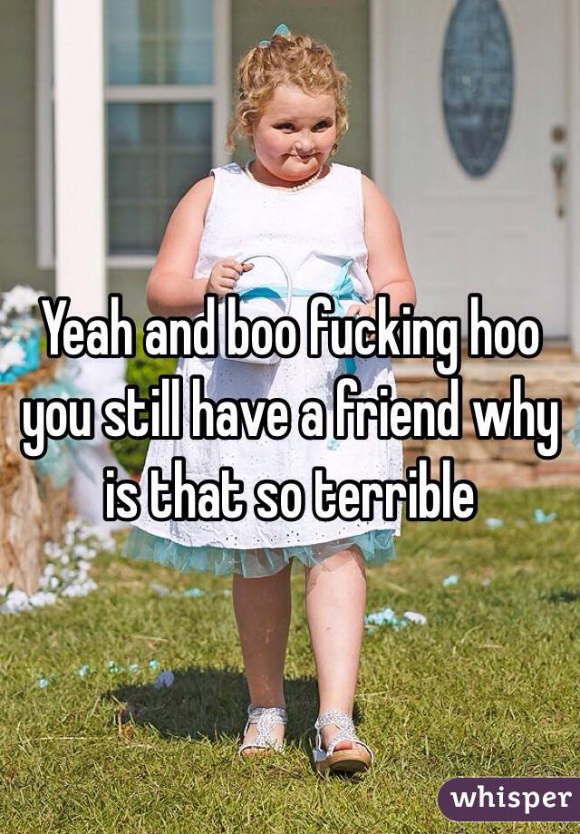 Yeah and boo fucking hoo you still have a friend why is that so terrible