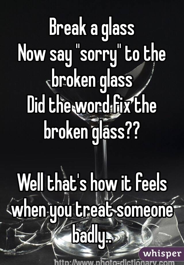Break a glass
Now say "sorry" to the broken glass
Did the word fix the broken glass??

Well that's how it feels when you treat someone badly..