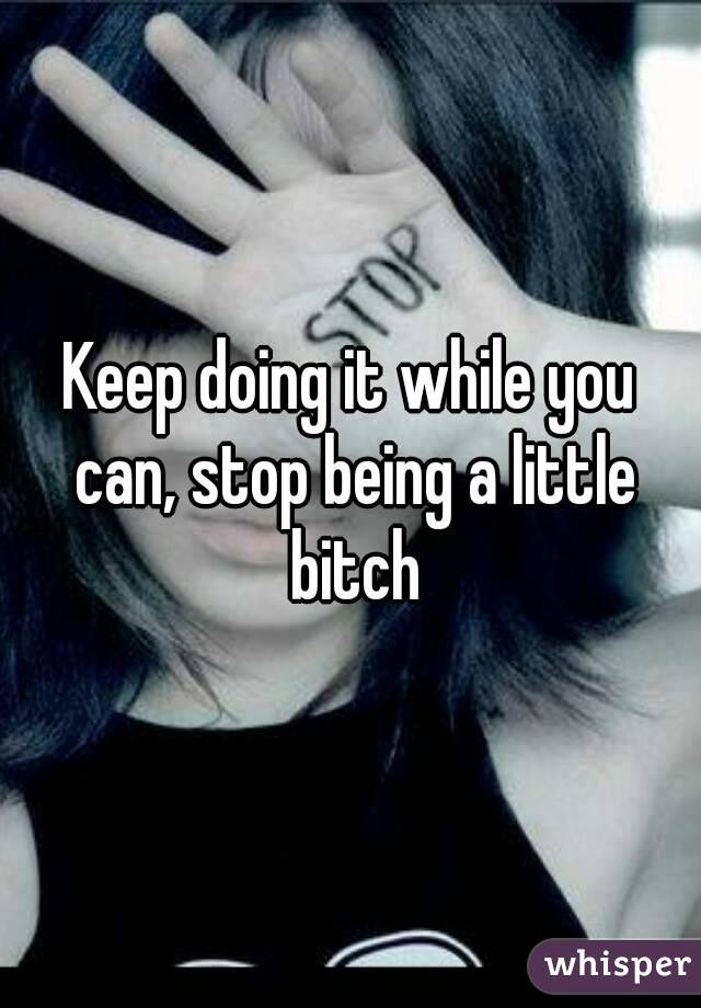 Keep doing it while you can, stop being a little bitch
