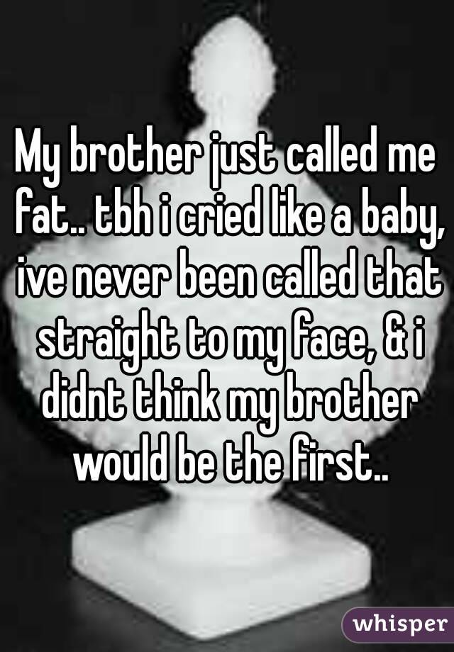 My brother just called me fat.. tbh i cried like a baby, ive never been called that straight to my face, & i didnt think my brother would be the first..