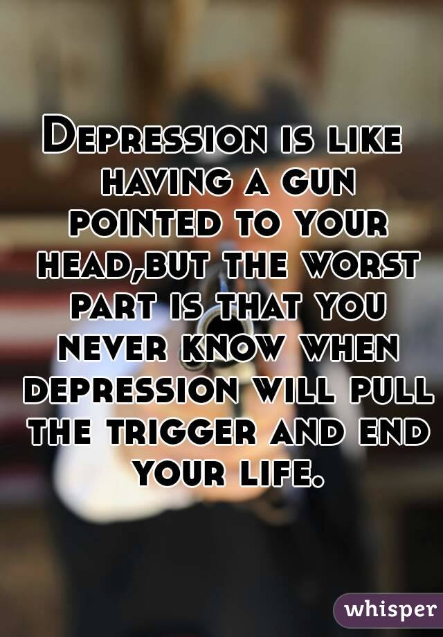 Depression is like having a gun pointed to your head,but the worst part is that you never know when depression will pull the trigger and end your life.