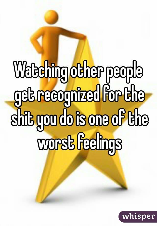 Watching other people get recognized for the shit you do is one of the worst feelings