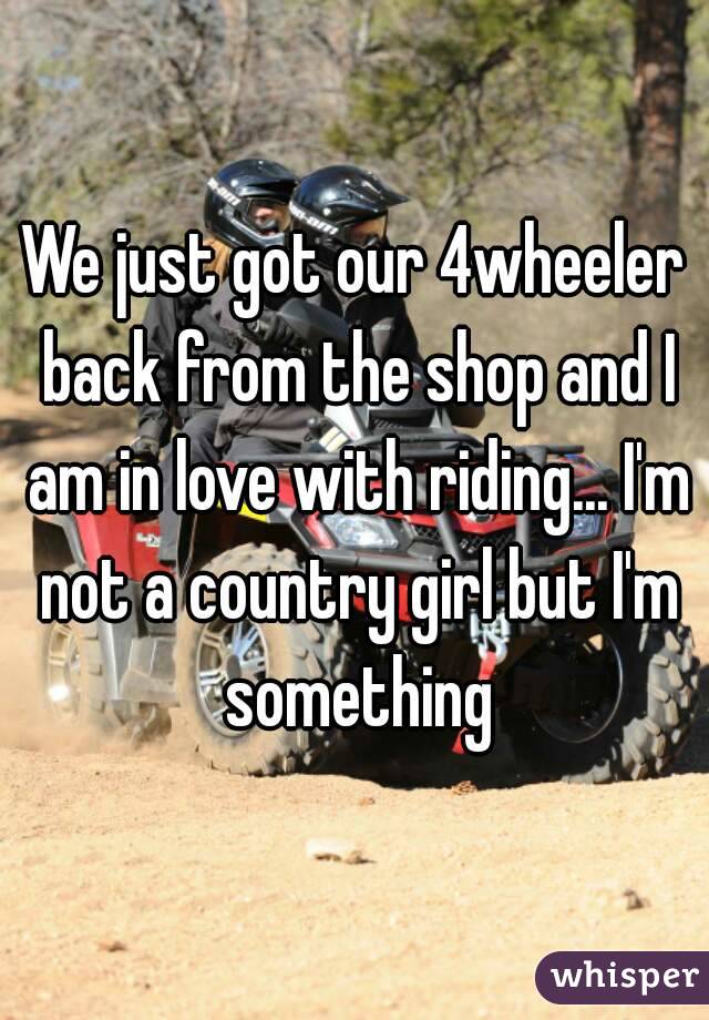 We just got our 4wheeler back from the shop and I am in love with riding... I'm not a country girl but I'm something
