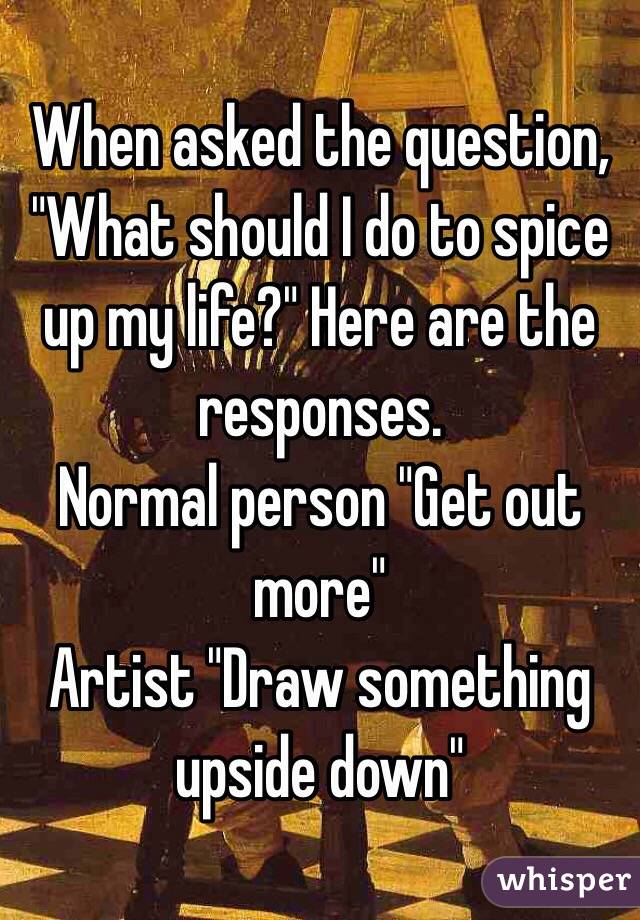 When asked the question, "What should I do to spice up my life?" Here are the responses. 
Normal person "Get out more"
Artist "Draw something upside down"