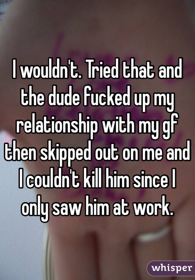 I wouldn't. Tried that and the dude fucked up my relationship with my gf then skipped out on me and I couldn't kill him since I only saw him at work. 