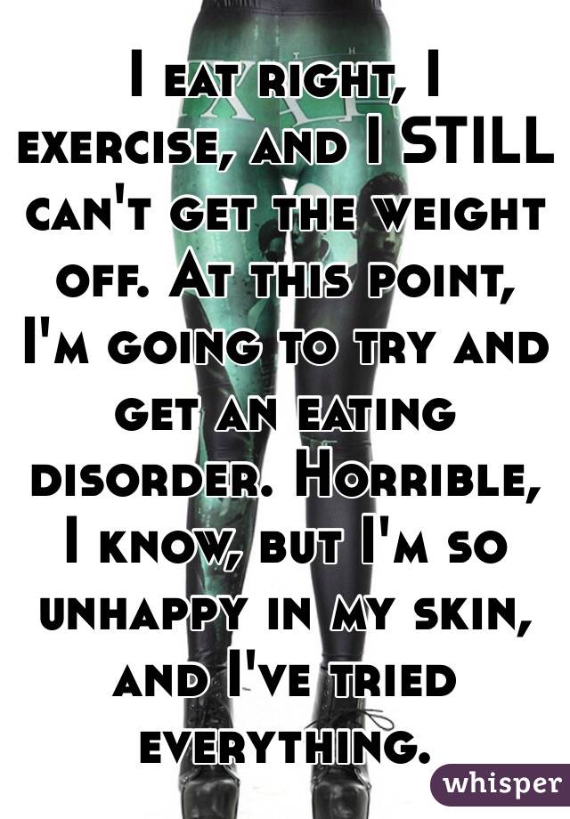 I eat right, I exercise, and I STILL can't get the weight off. At this point, I'm going to try and get an eating disorder. Horrible, I know, but I'm so unhappy in my skin, and I've tried everything. 