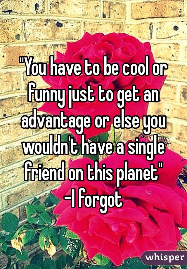 "You have to be cool or funny just to get an advantage or else you wouldn't have a single friend on this planet"
-I forgot