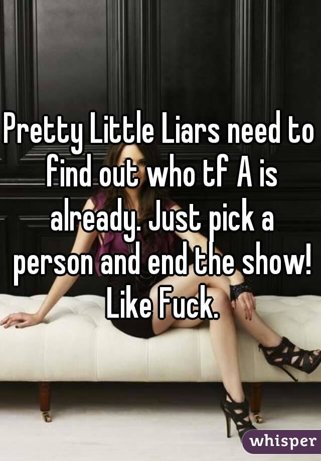 Pretty Little Liars need to find out who tf A is already. Just pick a person and end the show! Like Fuck.
