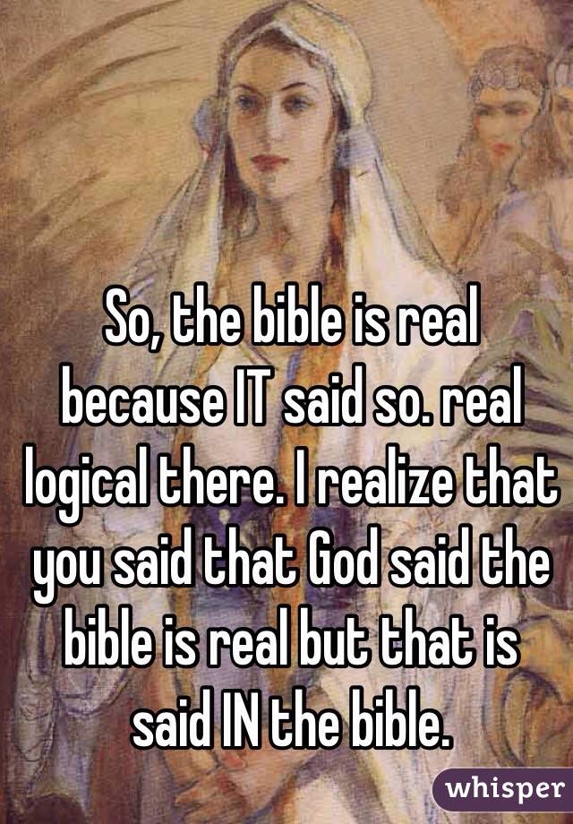 So, the bible is real because IT said so. real logical there. I realize that you said that God said the bible is real but that is said IN the bible.