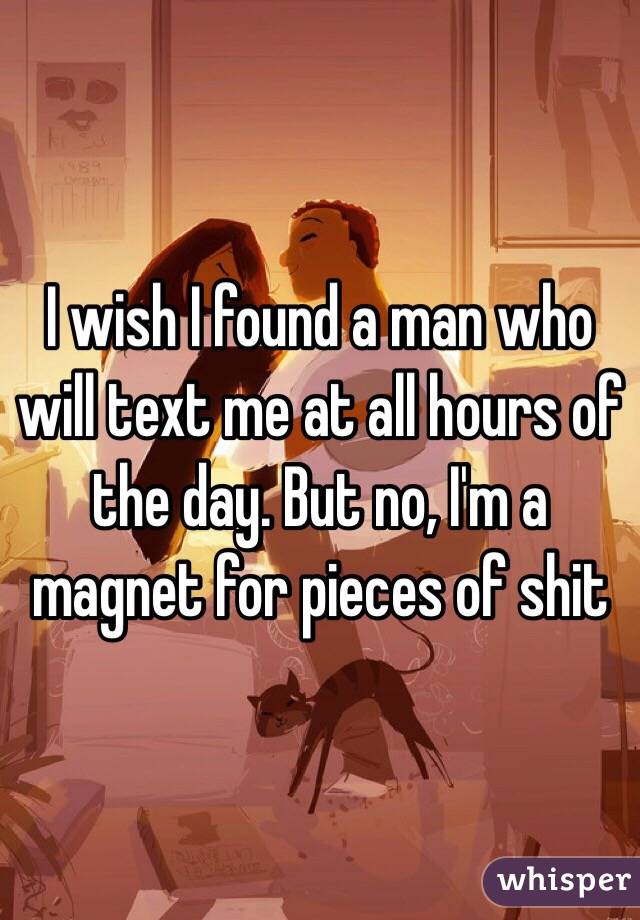 I wish I found a man who will text me at all hours of the day. But no, I'm a magnet for pieces of shit