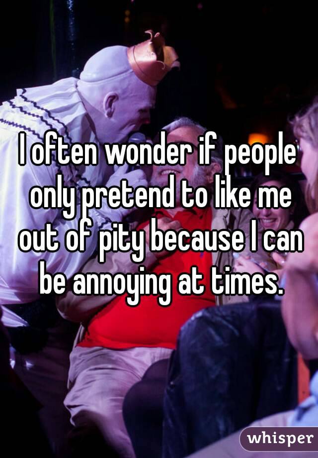 I often wonder if people only pretend to like me out of pity because I can be annoying at times.