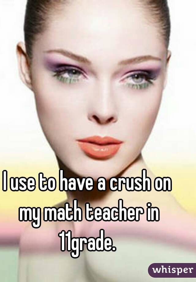 I use to have a crush on my math teacher in 11grade. 
