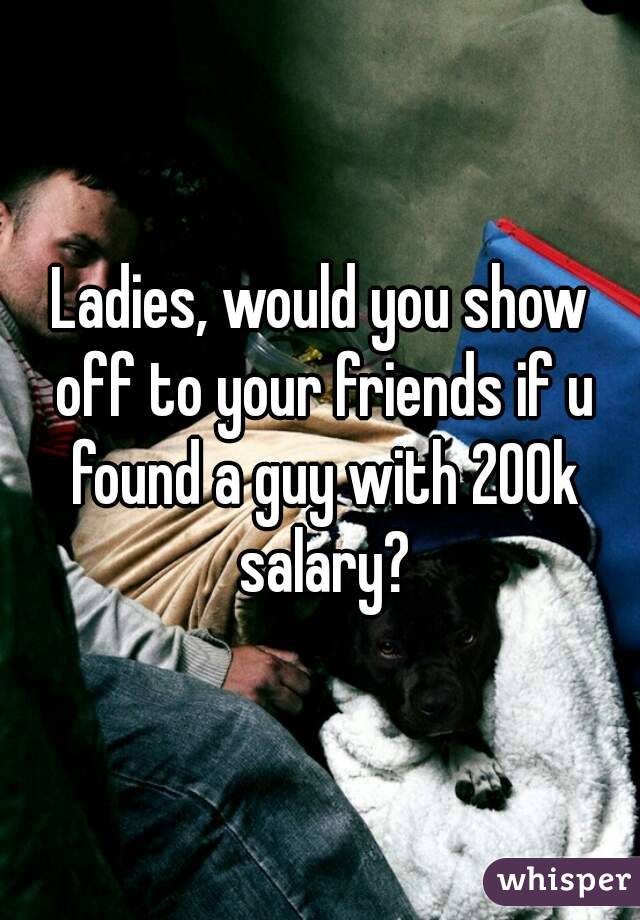 Ladies, would you show off to your friends if u found a guy with 200k salary?