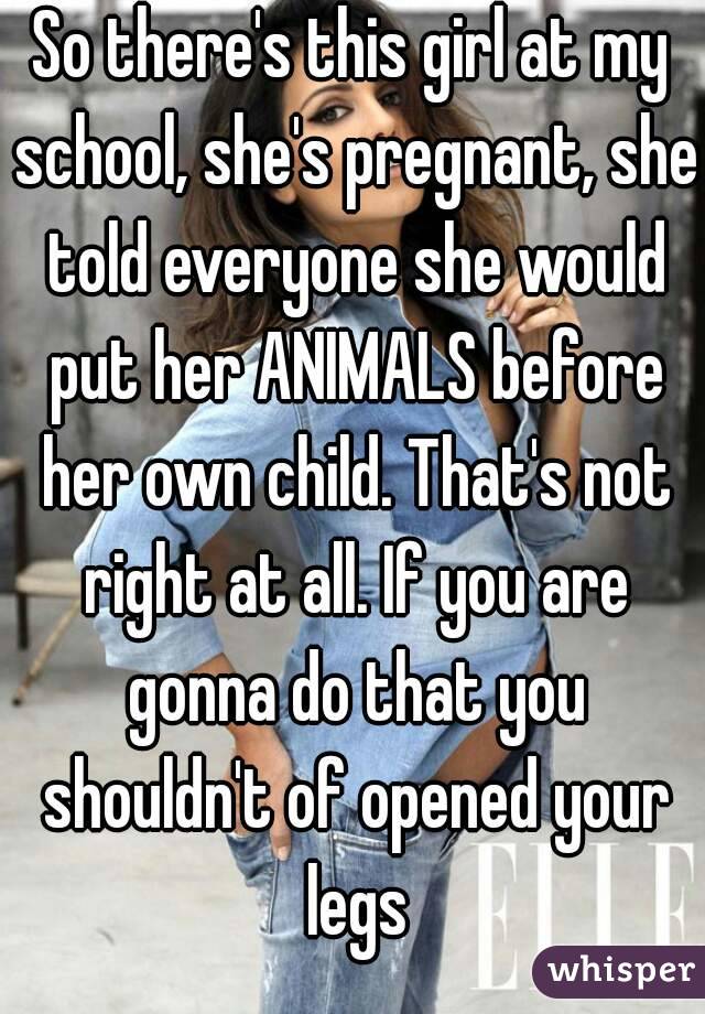 So there's this girl at my school, she's pregnant, she told everyone she would put her ANIMALS before her own child. That's not right at all. If you are gonna do that you shouldn't of opened your legs