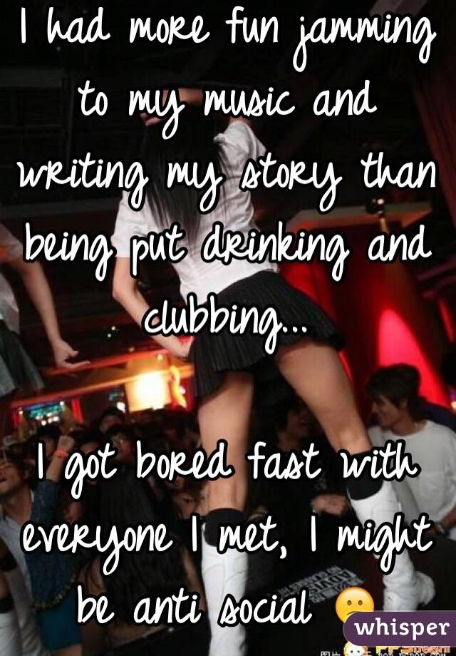 I had more fun jamming to my music and writing my story than being put drinking and clubbing...

I got bored fast with everyone I met, I might be anti social 😕