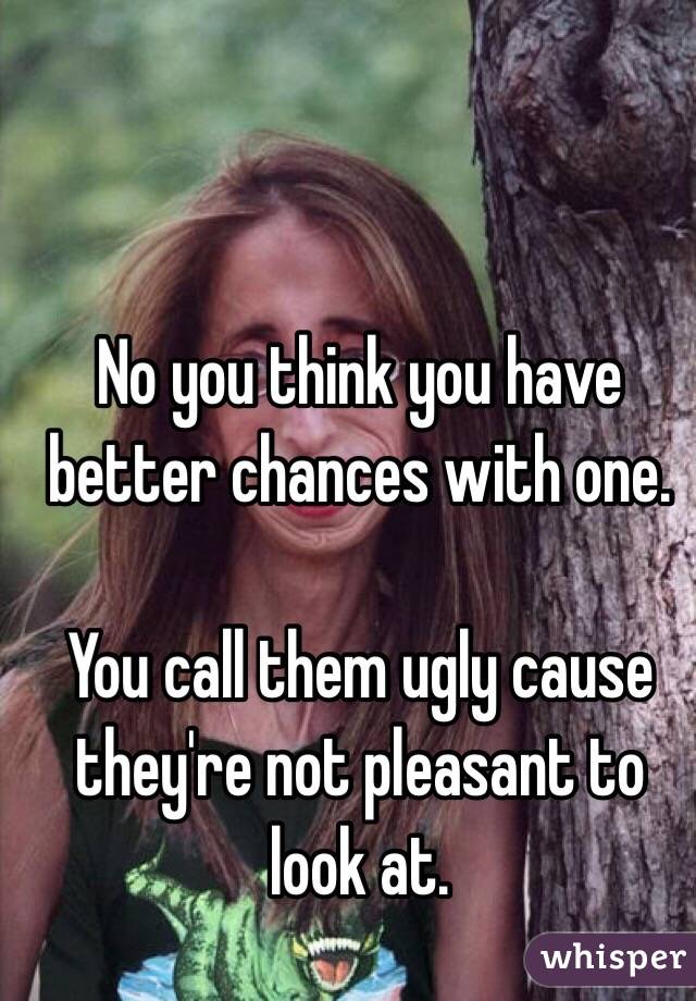 No you think you have better chances with one. 

You call them ugly cause they're not pleasant to look at. 