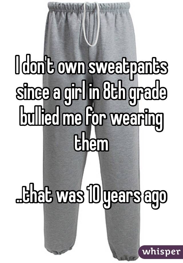 I don't own sweatpants since a girl in 8th grade bullied me for wearing them

..that was 10 years ago