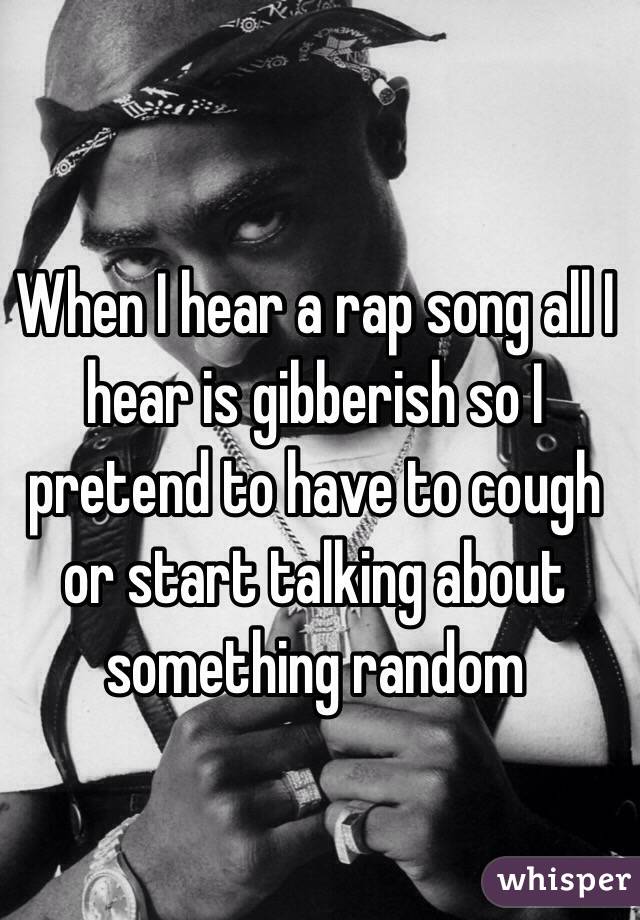When I hear a rap song all I hear is gibberish so I pretend to have to cough or start talking about something random 