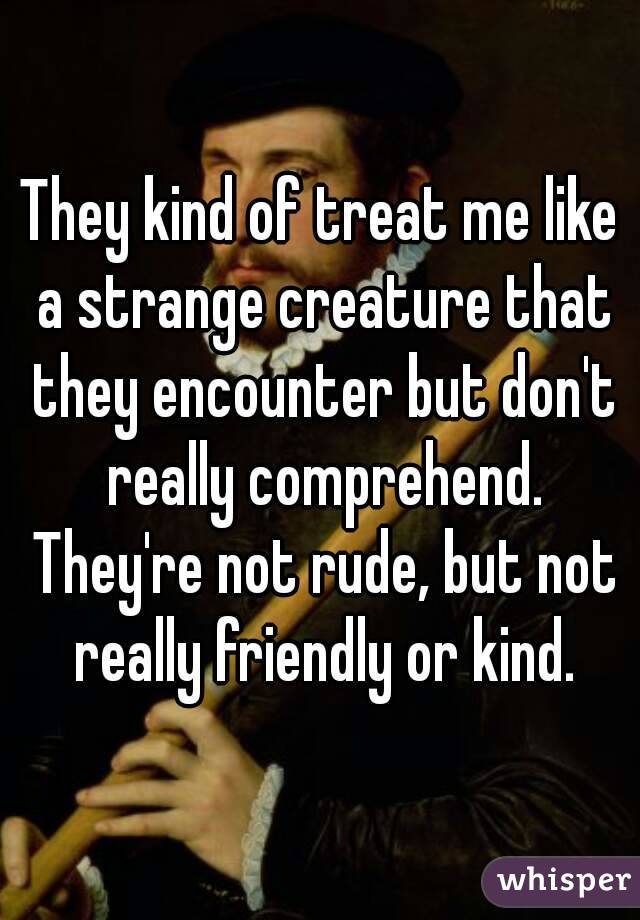 They kind of treat me like a strange creature that they encounter but don't really comprehend. They're not rude, but not really friendly or kind.