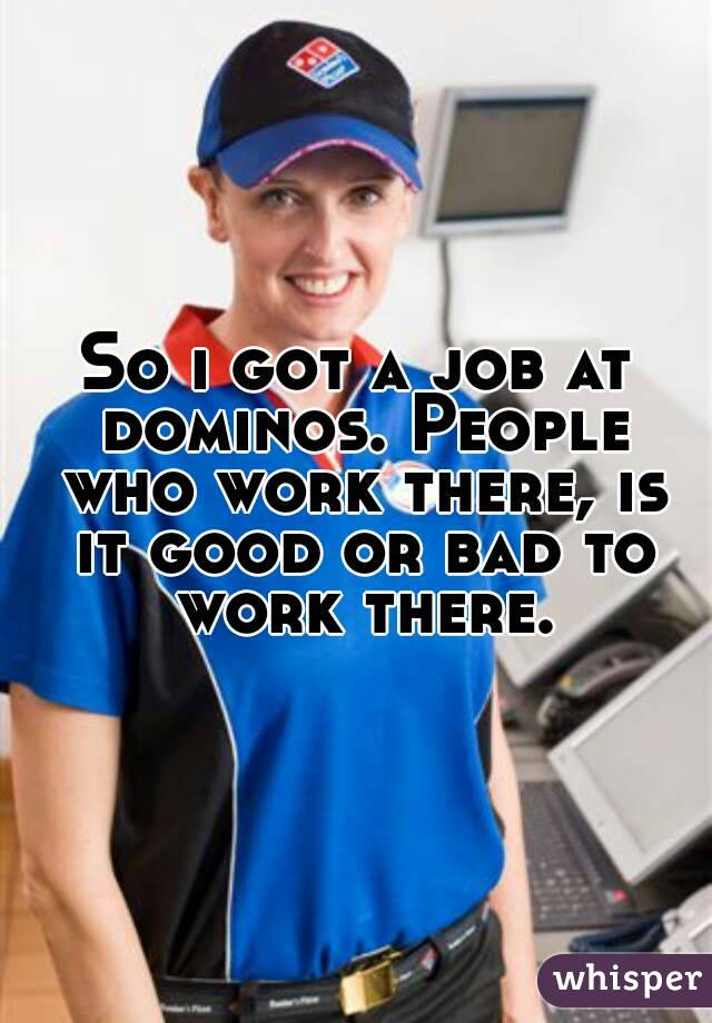 So i got a job at dominos. People who work there, is it good or bad to work there.