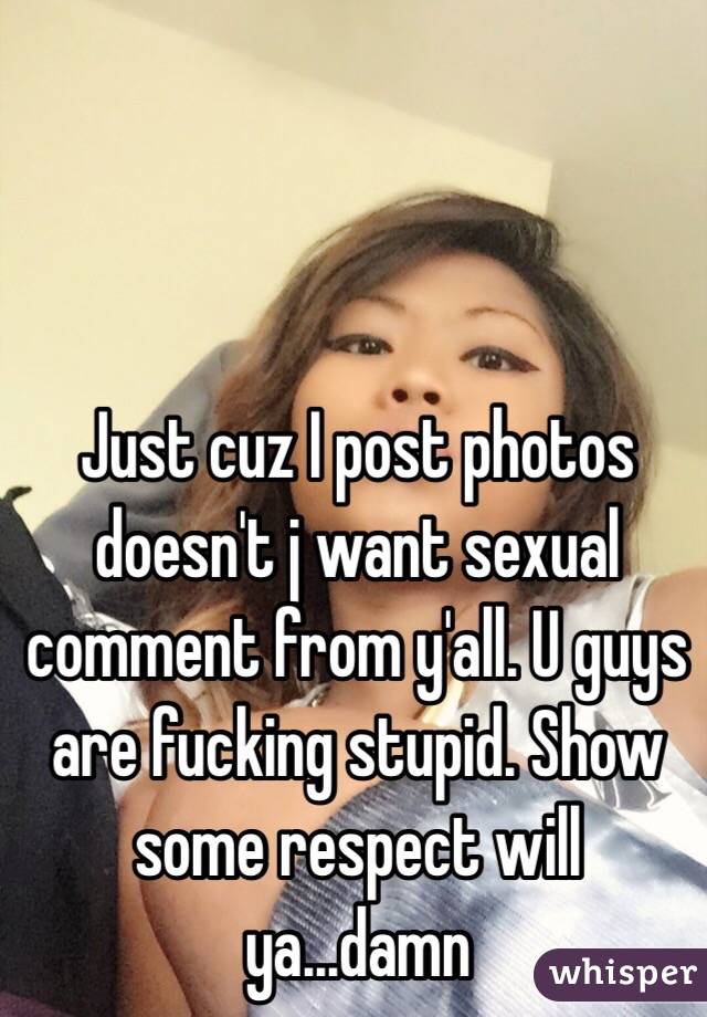 Just cuz I post photos doesn't j want sexual comment from y'all. U guys are fucking stupid. Show some respect will ya...damn