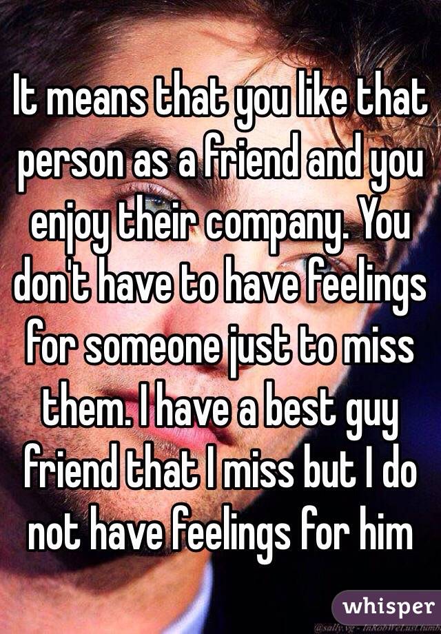 It means that you like that person as a friend and you enjoy their company. You don't have to have feelings for someone just to miss them. I have a best guy friend that I miss but I do not have feelings for him 