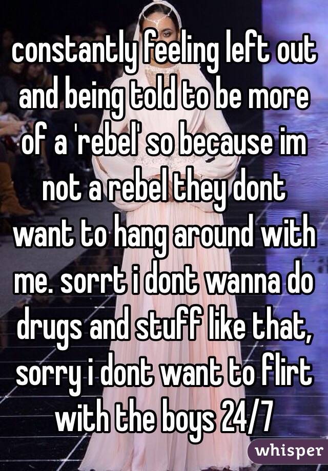 constantly feeling left out and being told to be more of a 'rebel' so because im not a rebel they dont want to hang around with me. sorrt i dont wanna do drugs and stuff like that, sorry i dont want to flirt with the boys 24/7