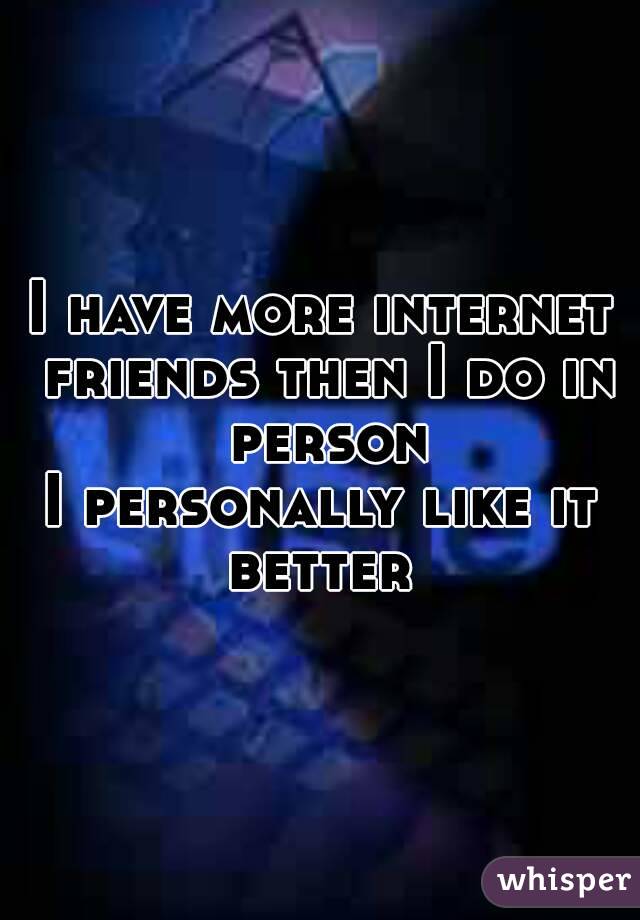 I have more internet friends then I do in person
I personally like it better 
