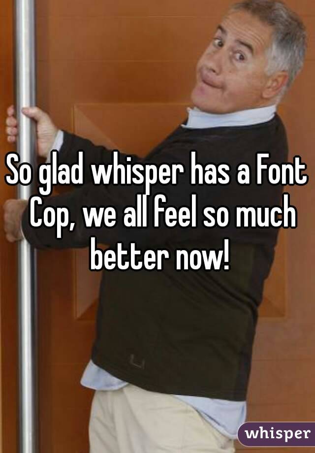 So glad whisper has a Font  Cop, we all feel so much better now!