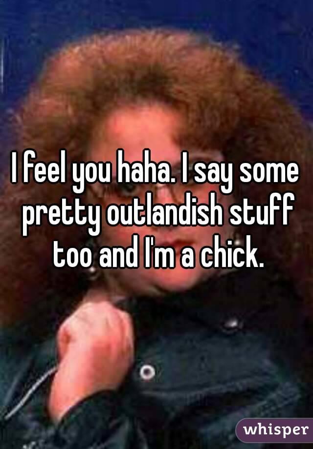 I feel you haha. I say some pretty outlandish stuff too and I'm a chick.