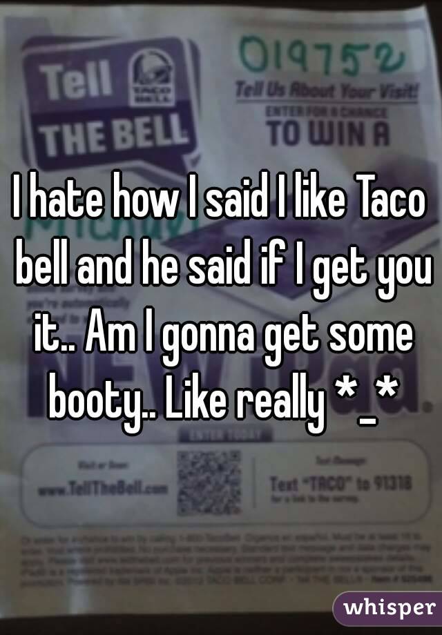 I hate how I said I like Taco bell and he said if I get you it.. Am I gonna get some booty.. Like really *_*
