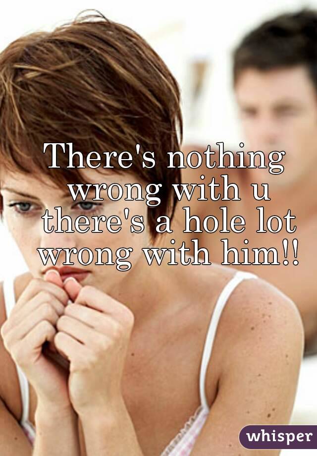 There's nothing wrong with u there's a hole lot wrong with him!!