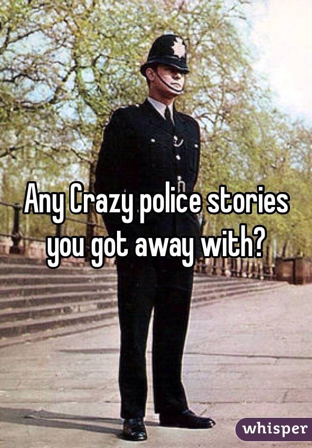 Any Crazy police stories you got away with?