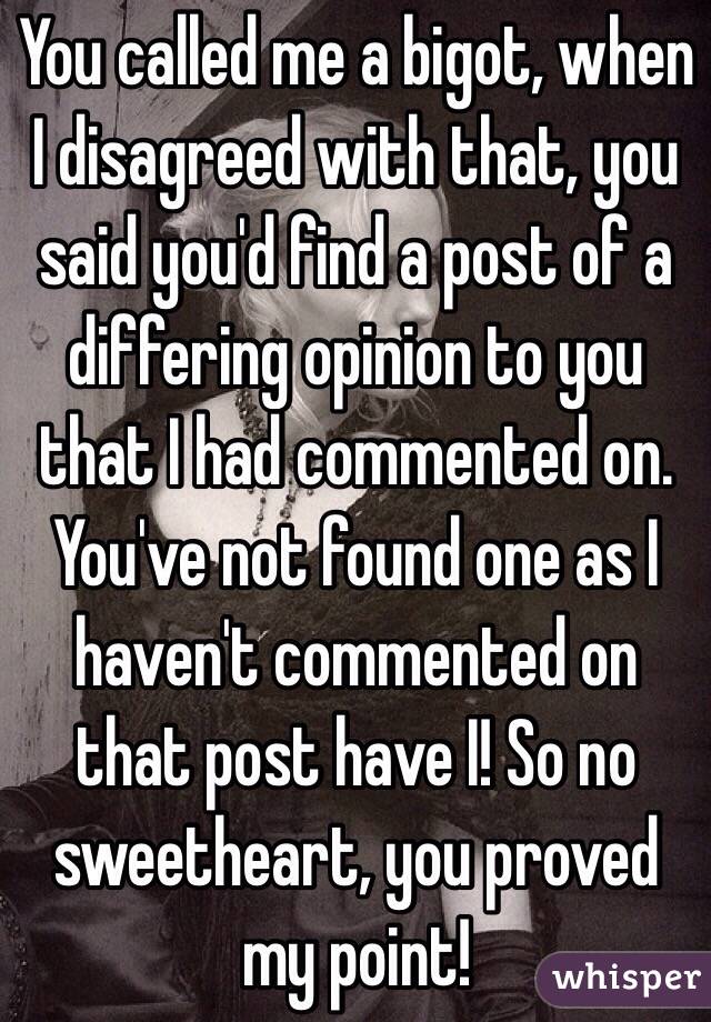 You called me a bigot, when I disagreed with that, you said you'd find a post of a differing opinion to you that I had commented on. You've not found one as I haven't commented on that post have I! So no sweetheart, you proved my point!