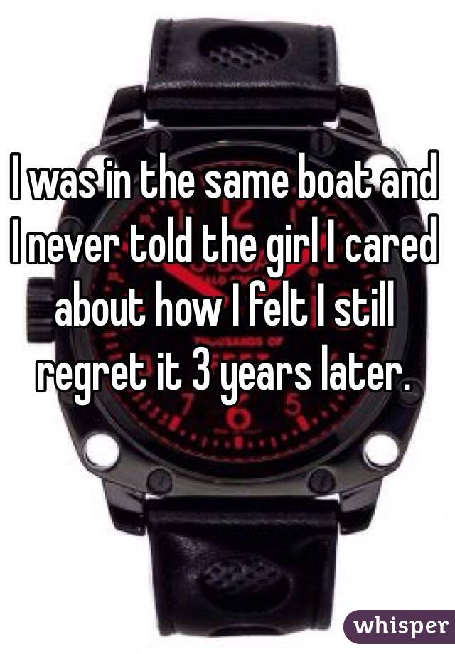 I was in the same boat and I never told the girl I cared about how I felt I still regret it 3 years later.